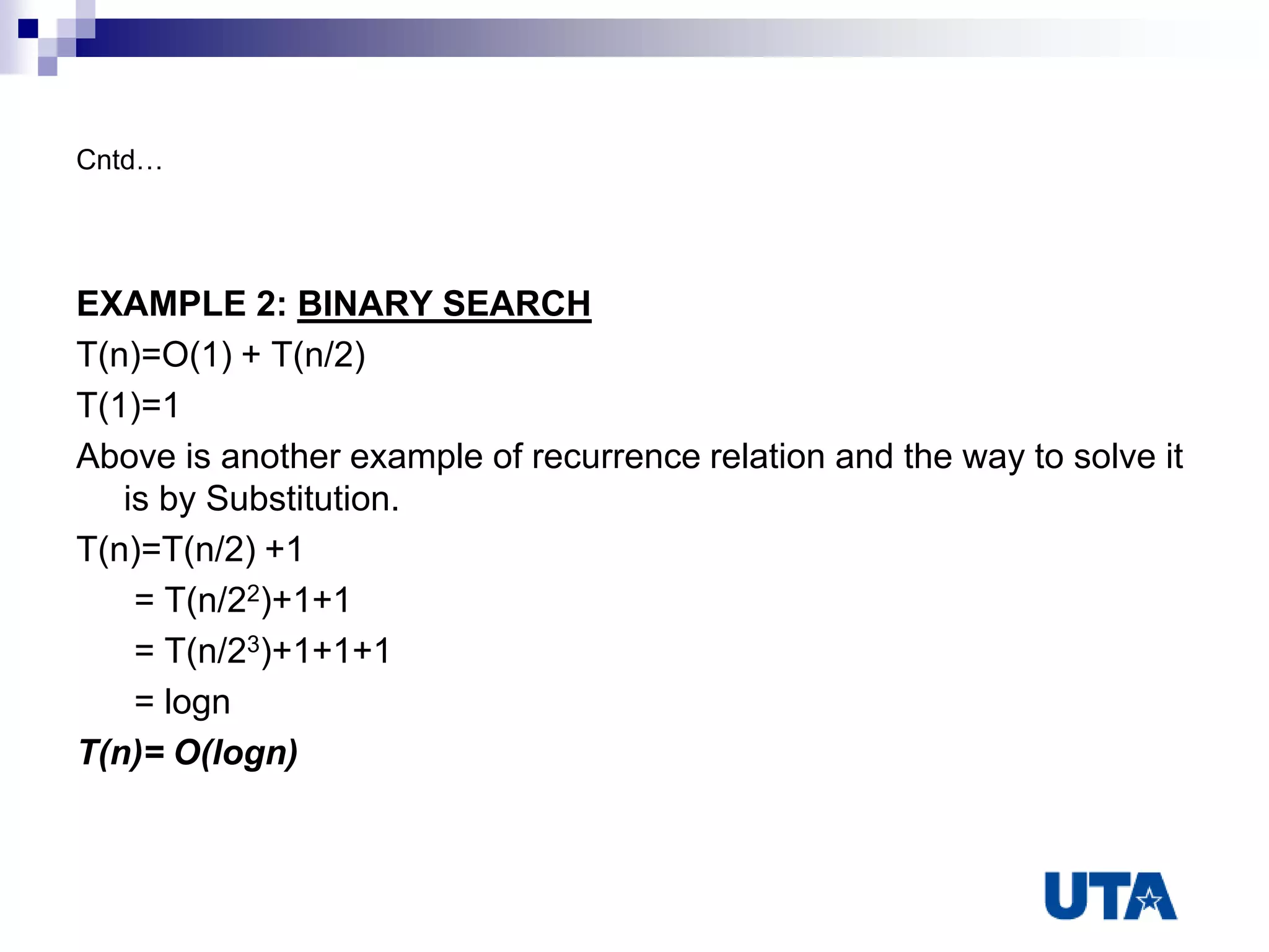Cntd…
EXAMPLE 2: BINARY SEARCH
T(n)=O(1) + T(n/2)
T(1)=1
Above is another example of recurrence relation and the way to solve it
is by Substitution.
T(n)=T(n/2) +1
= T(n/22)+1+1
= T(n/23)+1+1+1
= logn
T(n)= O(logn)
 