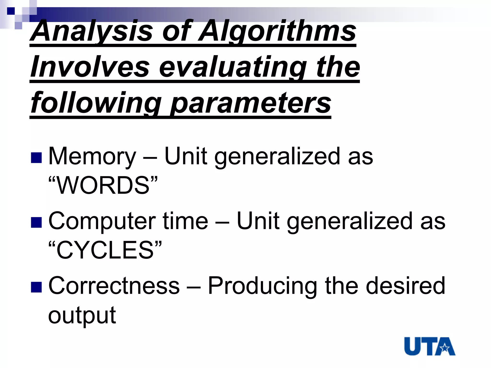 Analysis of Algorithms
Involves evaluating the
following parameters
 Memory – Unit generalized as
“WORDS”
 Computer time – Unit generalized as
“CYCLES”
 Correctness – Producing the desired
output
 