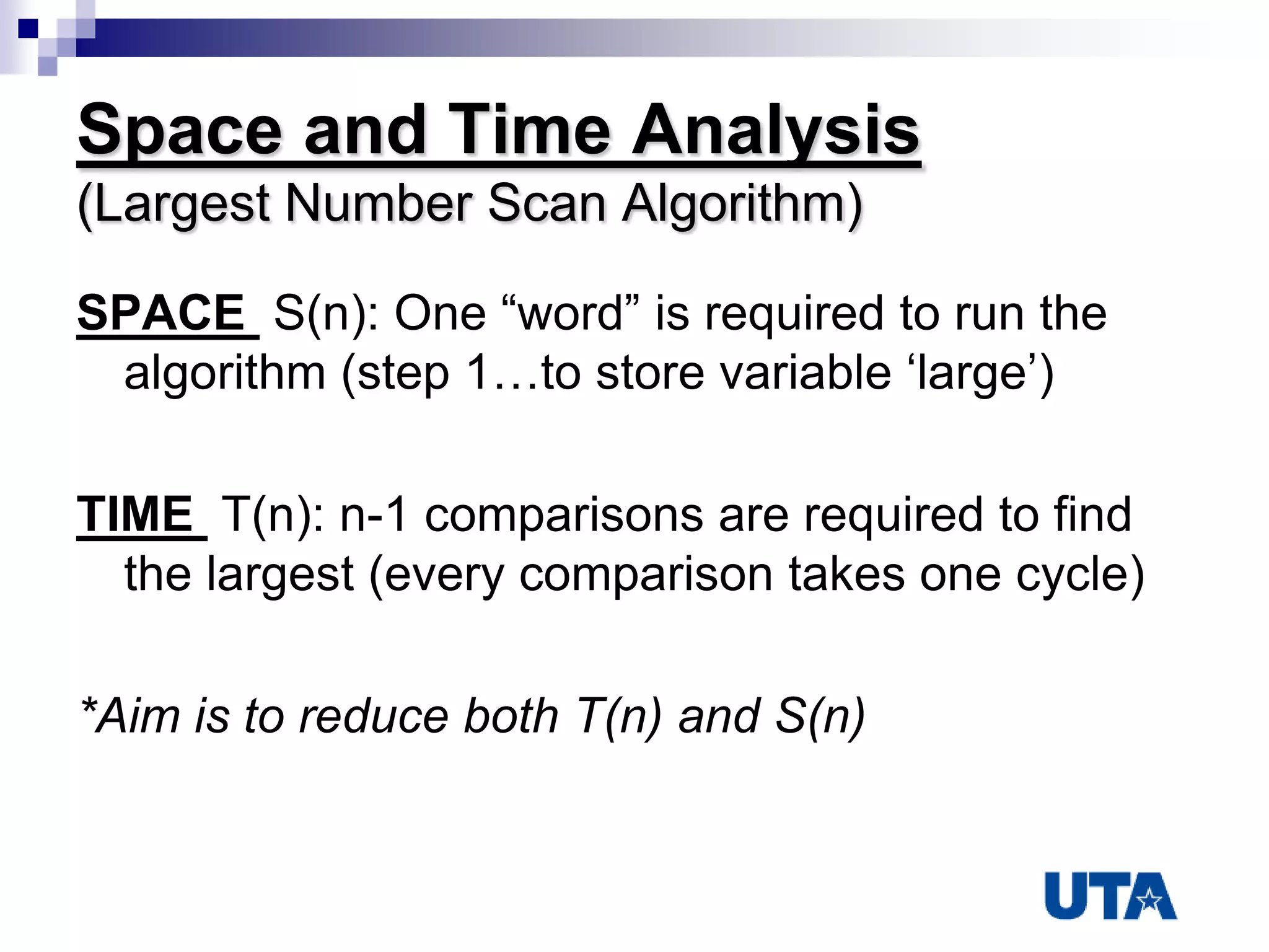 Space and Time Analysis
(Largest Number Scan Algorithm)
SPACE S(n): One “word” is required to run the
algorithm (step 1…to store variable „large‟)
TIME T(n): n-1 comparisons are required to find
the largest (every comparison takes one cycle)
*Aim is to reduce both T(n) and S(n)
 