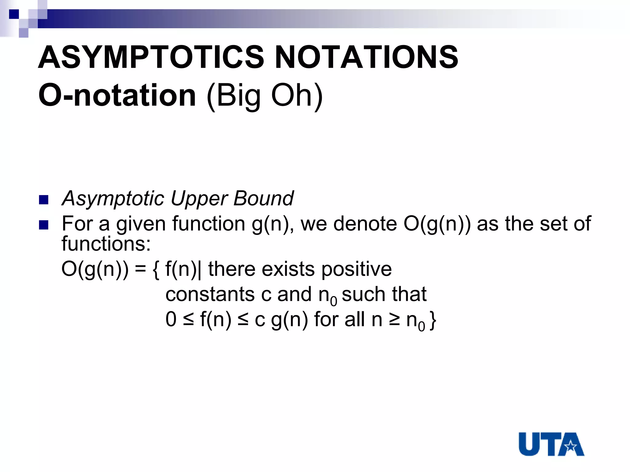 ASYMPTOTICS NOTATIONS
O-notation (Big Oh)
 Asymptotic Upper Bound
 For a given function g(n), we denote O(g(n)) as the set of
functions:
O(g(n)) = { f(n)| there exists positive
constants c and n0 such that
0 ≤ f(n) ≤ c g(n) for all n ≥ n0 }
 