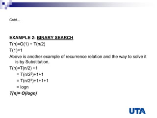 Cntd…
EXAMPLE 2: BINARY SEARCH
T(n)=O(1) + T(n/2)
T(1)=1
Above is another example of recurrence relation and the way to solve it
is by Substitution.
T(n)=T(n/2) +1
= T(n/22)+1+1
= T(n/23)+1+1+1
= logn
T(n)= O(logn)
 