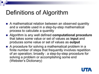 Definitions of Algorithm
 A mathematical relation between an observed quantity
and a variable used in a step-by-step mathematical
process to calculate a quantity
 Algorithm is any well defined computational procedure
that takes some value or set of values as input and
produces some value or set of values as output
 A procedure for solving a mathematical problem in a
finite number of steps that frequently involves repetition
of an operation; broadly : a step-by-step procedure for
solving a problem or accomplishing some end
(Webster‟s Dictionary)
 