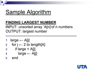 Sample Algorithm
FINDING LARGEST NUMBER
INPUT: unsorted array „A[n]‟of n numbers
OUTPUT: largest number
----------------------------------------------------------
1 large ← A[j]
2 for j ← 2 to length[A]
3 if large < A[j]
4 large ← A[j]
5 end
 