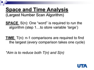 Space and Time Analysis
(Largest Number Scan Algorithm)
SPACE S(n): One “word” is required to run the
algorithm (step 1…to store variable „large‟)
TIME T(n): n-1 comparisons are required to find
the largest (every comparison takes one cycle)
*Aim is to reduce both T(n) and S(n)
 