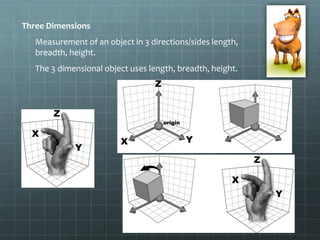 Three Dimensions
Measurement of an object in 3 directions/sides length,
breadth, height.
The 3 dimensional object uses length, breadth, height.
 