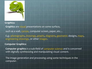 Graphics:
Graphics are visual presentations on some surface,
such as a wall, canvas, computer screen, paper, etc…
E.g.: photographs, drawings, graphs, diagrams, geometric designs, maps,
engineering drawings, or other images.
Computer Graphics:
Computer graphics is a sub-field of computer science and is concerned
with digitally synthesizing and manipulating visual content.
The image generation and processing using some techniques in the
computer.
 
