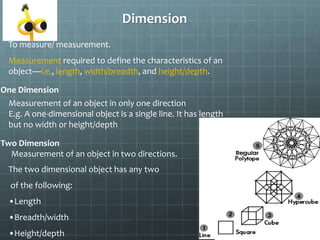 Dimension
To measure/ measurement.
Measurement required to define the characteristics of an
object—i.e., length, width/breadth, and height/depth.
One Dimension
Measurement of an object in only one direction
E.g. A one-dimensional object is a single line. It has length
but no width or height/depth
Two Dimension
The two dimensional object has any two
of the following:
•Length
•Breadth/width
•Height/depth
Measurement of an object in two directions.
 