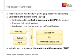 Processor Hardware
■  First computers had fixed programs (e.g. electronic calculator)
■  Von Neumann architecture (1945)
□  Instructions for central processing unit (CPU) in memory
□  Program is treated as data
□  Loading of code during runtime, self-modification
■  Multiple such processors: Symmetric multiprocessing (SMP)
CPU
Memory
Control Unit
Arithmetic Logic UnitInput
Output
Bus
11
OpenHPI | Parallel Programming Concepts | Dr. Peter Tröger
 