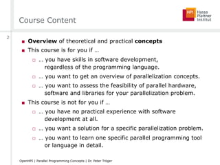 Course Content
■  Overview of theoretical and practical concepts
■  This course is for you if …
□  … you have skills in software development,
regardless of the programming language.
□  … you want to get an overview of parallelization concepts.
□  … you want to assess the feasibility of parallel hardware,
software and libraries for your parallelization problem.
■  This course is not for you if …
□  … you have no practical experience with software
development at all.
□  … you want a solution for a specific parallelization problem.
□  … you want to learn one specific parallel programming tool
or language in detail.
2
OpenHPI | Parallel Programming Concepts | Dr. Peter Tröger
 