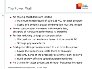 The Power Wall
■  Air cooling capabilities are limited
□  Maximum temperature of 100-125 °C, hot spot problem
□  Static and dynamic power consumption must be limited
■  Power consumption increases with Moore‘s law,
but grow of hardware performance is expected
■  Further reducing voltage as compensation
□  We can’t do that endlessly, lower limit around 0.7V
□  Strange physical effects
■  Next-generation processors need to use even less power
□  Lower the frequencies, scale them dynamically
□  Use only parts of the processor at a time (‘dark silicon’)
□  Build energy-efficient special purpose hardware
■  No chance for faster processors through frequency increase
21
OpenHPI | Parallel Programming Concepts | Dr. Peter Tröger
 