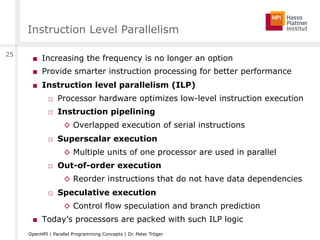 Instruction Level Parallelism
■  Increasing the frequency is no longer an option
■  Provide smarter instruction processing for better performance
■  Instruction level parallelism (ILP)
□  Processor hardware optimizes low-level instruction execution
□  Instruction pipelining
◊  Overlapped execution of serial instructions
□  Superscalar execution
◊  Multiple units of one processor are used in parallel
□  Out-of-order execution
◊  Reorder instructions that do not have data dependencies
□  Speculative execution
◊  Control flow speculation and branch prediction
■  Today’s processors are packed with such ILP logic
25
OpenHPI | Parallel Programming Concepts | Dr. Peter Tröger
 
