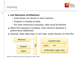 Caching
■  von Neumann architecture
□  Instructions are stored in main memory
□  Program is treated as data
□  For each instruction execution, data must be fetched
■  When the frequency increases, main memory becomes a
performance bottleneck
■  Caching: Keep data copy in very fast, small memory on the CPU
CPU
Memory
Control Unit
Arithmetic Logic UnitInput
Output
Bus
Cache
27
OpenHPI | Parallel Programming Concepts | Dr. Peter Tröger
 