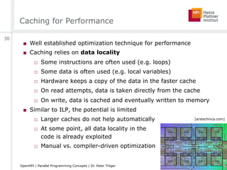 Caching for Performance
■  Well established optimization technique for performance
■  Caching relies on data locality
□  Some instructions are often used (e.g. loops)
□  Some data is often used (e.g. local variables)
□  Hardware keeps a copy of the data in the faster cache
□  On read attempts, data is taken directly from the cache
□  On write, data is cached and eventually written to memory
■  Similar to ILP, the potential is limited
□  Larger caches do not help automatically
□  At some point, all data locality in the
code is already exploited
□  Manual vs. compiler-driven optimization
[arstechnica.com]
30
OpenHPI | Parallel Programming Concepts | Dr. Peter Tröger
 