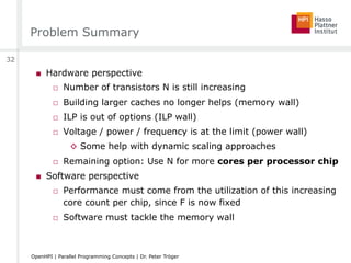 Problem Summary
■  Hardware perspective
□  Number of transistors N is still increasing
□  Building larger caches no longer helps (memory wall)
□  ILP is out of options (ILP wall)
□  Voltage / power / frequency is at the limit (power wall)
◊  Some help with dynamic scaling approaches
□  Remaining option: Use N for more cores per processor chip
■  Software perspective
□  Performance must come from the utilization of this increasing
core count per chip, since F is now fixed
□  Software must tackle the memory wall
32
OpenHPI | Parallel Programming Concepts | Dr. Peter Tröger
 