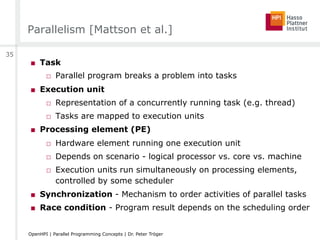 Parallelism [Mattson et al.]
■  Task
□  Parallel program breaks a problem into tasks
■  Execution unit
□  Representation of a concurrently running task (e.g. thread)
□  Tasks are mapped to execution units
■  Processing element (PE)
□  Hardware element running one execution unit
□  Depends on scenario - logical processor vs. core vs. machine
□  Execution units run simultaneously on processing elements,
controlled by some scheduler
■  Synchronization - Mechanism to order activities of parallel tasks
■  Race condition - Program result depends on the scheduling order
35
OpenHPI | Parallel Programming Concepts | Dr. Peter Tröger
 