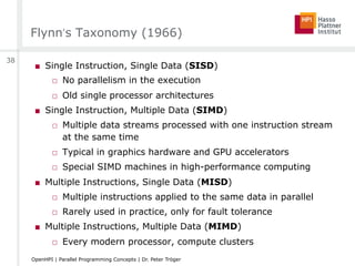 Flynn‘s Taxonomy (1966)
■  Single Instruction, Single Data (SISD)
□  No parallelism in the execution
□  Old single processor architectures
■  Single Instruction, Multiple Data (SIMD)
□  Multiple data streams processed with one instruction stream
at the same time
□  Typical in graphics hardware and GPU accelerators
□  Special SIMD machines in high-performance computing
■  Multiple Instructions, Single Data (MISD)
□  Multiple instructions applied to the same data in parallel
□  Rarely used in practice, only for fault tolerance
■  Multiple Instructions, Multiple Data (MIMD)
□  Every modern processor, compute clusters
38
OpenHPI | Parallel Programming Concepts | Dr. Peter Tröger
 