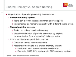Shared Memory vs. Shared Nothing
■  Organization of parallel processing hardware as …
□  Shared memory system
◊  Tasks can directly access a common address space
◊  Implemented as memory hierarchy with different cache levels
□  Shared nothing system
◊  Tasks can only access local memory
◊  Global coordination of parallel execution by explicit
communication (e.g. messaging) between tasks
□  Hybrid architectures possible in practice
◊  Cluster of shared memory systems
◊  Accelerator hardware in a shared memory system
●  Dedicated local memory on the accelerator
●  Example: SIMD GPU hardware in SMP computer system
44
OpenHPI | Parallel Programming Concepts | Dr. Peter Tröger
 