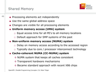 Shared Memory
■  Processing elements act independently
■  Use the same global address space
■  Changes are visible for all processing elements
■  Uniform memory access (UMA) system
□  Equal access time for all PE’s to all memory locations
□  Default approach for SMP systems of the past
■  Non-uniform memory access (NUMA) system
□  Delay on memory access according to the accessed region
□  Typically due to core / processor interconnect technology
■  Cache-coherent NUMA (CC-NUMA) system
◊  NUMA system that keeps all caches consistent
◊  Transparent hardware mechanisms
◊  Became standard approach with recent X86 chips
46
OpenHPI | Parallel Programming Concepts | Dr. Peter Tröger
 