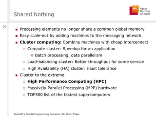 Shared Nothing
■  Processing elements no longer share a common global memory
■  Easy scale-out by adding machines to the messaging network
■  Cluster computing: Combine machines with cheap interconnect
□  Compute cluster: Speedup for an application
◊  Batch processing, data parallelism
□  Load-balancing cluster: Better throughput for some service
□  High Availability (HA) cluster: Fault tolerance
■  Cluster to the extreme
□  High Performance Computing (HPC)
□  Massively Parallel Processing (MPP) hardware
□  TOP500 list of the fastest supercomputers
50
OpenHPI | Parallel Programming Concepts | Dr. Peter Tröger
 