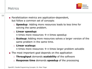 Metrics
■  Parallelization metrics are application-dependent,
but follow a common set of concepts
□  Speedup: Adding more resources leads to less time for
solving the same problem.
□  Linear speedup:
n times more resources " n times speedup
□  Scaleup: Adding more resources solves a larger version of the
same problem in the same time.
□  Linear scaleup:
n times more resources " n times larger problem solvable
■  The most important goal depends on the application
□  Throughput demands scalability of the software
□  Response time demands speedup of the processing
59
OpenHPI | Parallel Programming Concepts | Dr. Peter Tröger
 