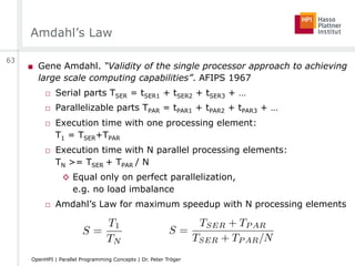 Amdahl’s Law
■  Gene Amdahl. “Validity of the single processor approach to achieving
large scale computing capabilities”. AFIPS 1967
□  Serial parts TSER = tSER1 + tSER2 + tSER3 + …
□  Parallelizable parts TPAR = tPAR1 + tPAR2 + tPAR3 + …
□  Execution time with one processing element:
T1 = TSER+TPAR
□  Execution time with N parallel processing elements:
TN >= TSER + TPAR / N
◊  Equal only on perfect parallelization,
e.g. no load imbalance
□  Amdahl’s Law for maximum speedup with N processing elements
S =
T1
TN
63
OpenHPI | Parallel Programming Concepts | Dr. Peter Tröger
S =
TSER + TP AR
TSER + TP AR/N
 