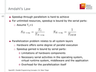 Amdahl’s Law
■  Speedup through parallelism is hard to achieve
■  For unlimited resources, speedup is bound by the serial parts:
□  Assume T1=1
■  Parallelization problem relates to all system layers
□  Hardware offers some degree of parallel execution
□  Speedup gained is bound by serial parts:
◊  Limitations of hardware components
◊  Necessary serial activities in the operating system,
virtual runtime system, middleware and the application
◊  Overhead for the parallelization itself
65
OpenHPI | Parallel Programming Concepts | Dr. Peter Tröger
SN!1 =
T1
TN!1
SN!1 =
1
TSER
 