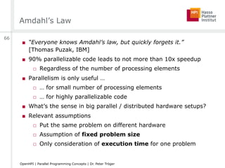 Amdahl’s Law
■  “Everyone knows Amdahl’s law, but quickly forgets it.”
[Thomas Puzak, IBM]
■  90% parallelizable code leads to not more than 10x speedup
□  Regardless of the number of processing elements
■  Parallelism is only useful …
□  … for small number of processing elements
□  … for highly parallelizable code
■  What’s the sense in big parallel / distributed hardware setups?
■  Relevant assumptions
□  Put the same problem on different hardware
□  Assumption of fixed problem size
□  Only consideration of execution time for one problem
66
OpenHPI | Parallel Programming Concepts | Dr. Peter Tröger
 