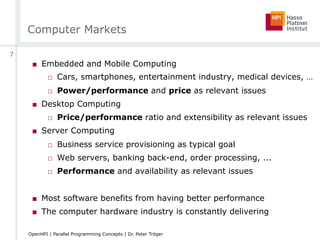 Computer Markets
■  Embedded and Mobile Computing
□  Cars, smartphones, entertainment industry, medical devices, …
□  Power/performance and price as relevant issues
■  Desktop Computing
□  Price/performance ratio and extensibility as relevant issues
■  Server Computing
□  Business service provisioning as typical goal
□  Web servers, banking back-end, order processing, ...
□  Performance and availability as relevant issues
■  Most software benefits from having better performance
■  The computer hardware industry is constantly delivering
7
OpenHPI | Parallel Programming Concepts | Dr. Peter Tröger
 