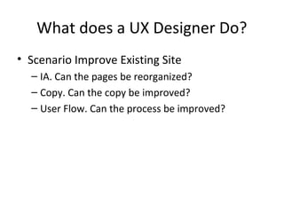 What does a UX Designer Do?
• Scenario Improve Existing Site
– IA. Can the pages be reorganized?
– Copy. Can the copy be improved?
– User Flow. Can the process be improved?
 