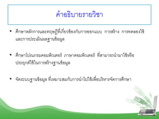 คำอธิบำยรำยวิชำ
• ศึกษำหลักกำรและทฤษฎีที่เกี่ยวข้องกับกำรออกแบบ กำรสร้ำง กำรทดลองใช้
และกำรประเมินผลฐำนข้อมูล
• ศึกษำโปรแกรมคอมพิวเตอร์ ภำษำคอมพิวเตอร์ ที่สำมำรถนำมำใช้หรือ
ประยุกต์ใช้ในกำรสร้ำงฐำนข้อมูล
• จัดระบบฐำนข้อมูล ที่เหมำะสมกับกำรนำไปใช้เพื่อบริหำรจัดกำรศึกษำ
 