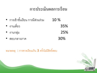 การประเมินผลการเรียน
• กำรเข้ำชั้นเรียน กำรมีส่วนร่วม 10 %
• งำนเดี่ยว 35%
• งำนกลุ่ม 25%
• สอบกลำงภำค 30%
หมายเหตุ : กำรขำดเรียนเกิน 3 ครั้งไม่มีสิทธิ์สอบ
 