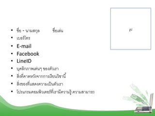 • ชื่อ - นำมสกุล ชื่อเล่น
• เบอร์โทร
• E-mail
• Facebook
• LineID
• บุคลิกภำพเด่นๆ ของตัวเรำ
• สิ่งที่คำดหวังจำกกำรเรียนวิชำนี้
• สิ่งของที่แสดงควำมเป็นตัวเรำ
• โปรแกรมคอมพิวเตอร์ที่เรำมีควำมรู้ ควำมสำมำรถ
รูป
 