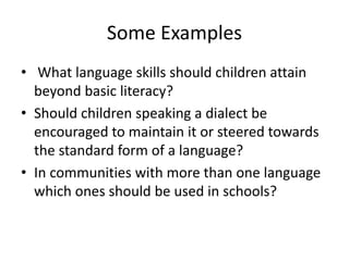 Some Examples
• What language skills should children attain
beyond basic literacy?
• Should children speaking a dialect be
encouraged to maintain it or steered towards
the standard form of a language?
• In communities with more than one language
which ones should be used in schools?
 