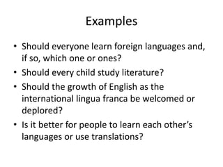 Examples
• Should everyone learn foreign languages and,
if so, which one or ones?
• Should every child study literature?
• Should the growth of English as the
international lingua franca be welcomed or
deplored?
• Is it better for people to learn each other’s
languages or use translations?
 