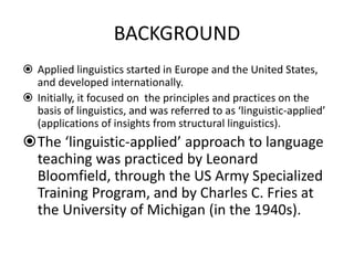 BACKGROUND
 Applied linguistics started in Europe and the United States,
and developed internationally.
 Initially, it focused on the principles and practices on the
basis of linguistics, and was referred to as ‘linguistic-applied’
(applications of insights from structural linguistics).
The ‘linguistic-applied’ approach to language
teaching was practiced by Leonard
Bloomfield, through the US Army Specialized
Training Program, and by Charles C. Fries at
the University of Michigan (in the 1940s).
 