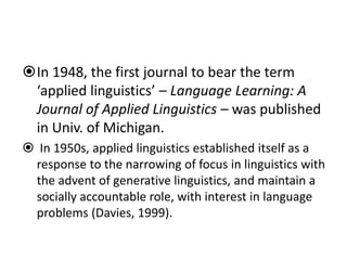 In 1948, the first journal to bear the term
‘applied linguistics’ – Language Learning: A
Journal of Applied Linguistics – was published
in Univ. of Michigan.
 In 1950s, applied linguistics established itself as a
response to the narrowing of focus in linguistics with
the advent of generative linguistics, and maintain a
socially accountable role, with interest in language
problems (Davies, 1999).
 