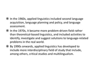  In the 1960s, applied linguistics included second language
acquisition, language planning and policy, and language
assessment.
 In the 1970s, it became more problem-driven field rather
than theoretical-based linguistics, and included activities to
identify, investigate and suggest solutions to language-related
problems in the real world.
 By 1990s onwards, applied linguistics has developed to
include more interdisciplinary field of study that include,
among others, critical studies and multilingualism.
 