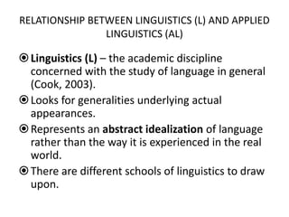 RELATIONSHIP BETWEEN LINGUISTICS (L) AND APPLIED
LINGUISTICS (AL)
Linguistics (L) – the academic discipline
concerned with the study of language in general
(Cook, 2003).
Looks for generalities underlying actual
appearances.
Represents an abstract idealization of language
rather than the way it is experienced in the real
world.
There are different schools of linguistics to draw
upon.
 