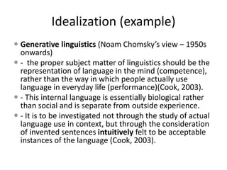 Idealization (example)
 Generative linguistics (Noam Chomsky’s view – 1950s
onwards)
 - the proper subject matter of linguistics should be the
representation of language in the mind (competence),
rather than the way in which people actually use
language in everyday life (performance)(Cook, 2003).
 - This internal language is essentially biological rather
than social and is separate from outside experience.
 - It is to be investigated not through the study of actual
language use in context, but through the consideration
of invented sentences intuitively felt to be acceptable
instances of the language (Cook, 2003).
 