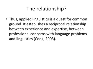 The relationship?
• Thus, applied linguistics is a quest for common
ground. It establishes a reciprocal relationship
between experience and expertise, between
professional concerns with language problems
and linguistics (Cook, 2003).
 