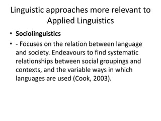Linguistic approaches more relevant to
Applied Linguistics
• Sociolinguistics
• - Focuses on the relation between language
and society. Endeavours to find systematic
relationships between social groupings and
contexts, and the variable ways in which
languages are used (Cook, 2003).
 