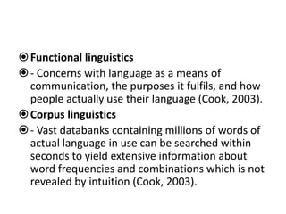 Functional linguistics
- Concerns with language as a means of
communication, the purposes it fulfils, and how
people actually use their language (Cook, 2003).
Corpus linguistics
- Vast databanks containing millions of words of
actual language in use can be searched within
seconds to yield extensive information about
word frequencies and combinations which is not
revealed by intuition (Cook, 2003).
 