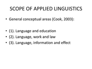 SCOPE OF APPLIED LINGUISTICS
• General conceptual areas (Cook, 2003):
• (1). Language and education
• (2). Language, work and law
• (3). Language, information and effect
 