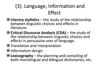 (3). Language, Information and
Effect
Literary stylistics – the study of the relationship
between linguistic choices and effects in
literature.
Critical Discourse Analysis (CDA) – the study of
the relationship between linguistic choices and
effects in persuasive uses of language.
Translation and interpretation
Information design
Lexicography – the planning and compiling of
both monolingual and bilingual dictionaries, etc.
 