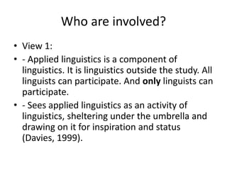 Who are involved?
• View 1:
• - Applied linguistics is a component of
linguistics. It is linguistics outside the study. All
linguists can participate. And only linguists can
participate.
• - Sees applied linguistics as an activity of
linguistics, sheltering under the umbrella and
drawing on it for inspiration and status
(Davies, 1999).
 