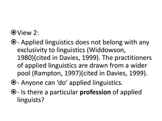 View 2:
- Applied linguistics does not belong with any
exclusivity to linguistics (Widdowson,
1980)(cited in Davies, 1999). The practitioners
of applied linguistics are drawn from a wider
pool (Rampton, 1997)(cited in Davies, 1999).
- Anyone can ‘do’ applied linguistics.
- Is there a particular profession of applied
linguists?
 