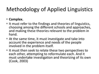 Methodology of Applied Linguistics
 Complex.
 It must refer to the findings and theories of linguistics,
choosing among the different schools and approaches,
and making these theories relevant to the problem in
hand.
 At the same time, it must investigate and take into
account the experience and needs of the people
involved in the problem itself.
 It must then seek to relate these two perspectives to
each other, attempting to reformulate each. And it
must undertake investigation and theorizing of its own
(Cook, 2003)
 