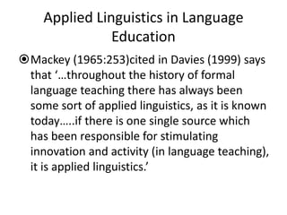 Applied Linguistics in Language
Education
Mackey (1965:253)cited in Davies (1999) says
that ‘…throughout the history of formal
language teaching there has always been
some sort of applied linguistics, as it is known
today…..if there is one single source which
has been responsible for stimulating
innovation and activity (in language teaching),
it is applied linguistics.’
 