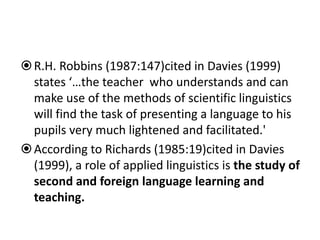 R.H. Robbins (1987:147)cited in Davies (1999)
states ‘…the teacher who understands and can
make use of the methods of scientific linguistics
will find the task of presenting a language to his
pupils very much lightened and facilitated.'
According to Richards (1985:19)cited in Davies
(1999), a role of applied linguistics is the study of
second and foreign language learning and
teaching.
 