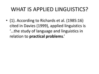 WHAT IS APPLIED LINGUISTICS?
• (1). According to Richards et al. (1985:16)
cited in Davies (1999), applied linguistics is
‘…the study of language and linguistics in
relation to practical problems.’
 